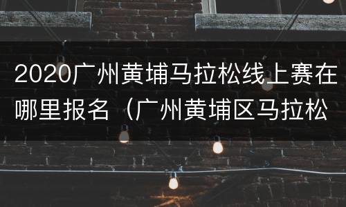 2020广州黄埔马拉松线上赛在哪里报名（广州黄埔区马拉松怎么报名）