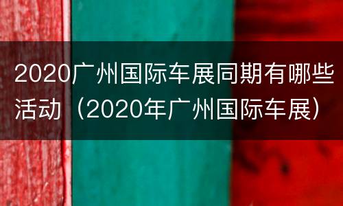 2020广州国际车展同期有哪些活动（2020年广州国际车展）