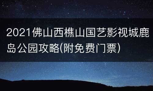 2021佛山西樵山国艺影视城鹿岛公园攻略(附免费门票)