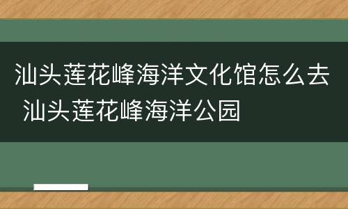 汕头莲花峰海洋文化馆怎么去 汕头莲花峰海洋公园