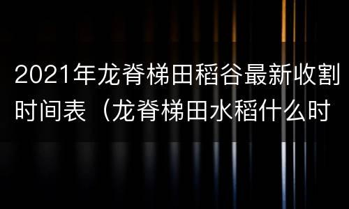 2021年龙脊梯田稻谷最新收割时间表（龙脊梯田水稻什么时候收割）