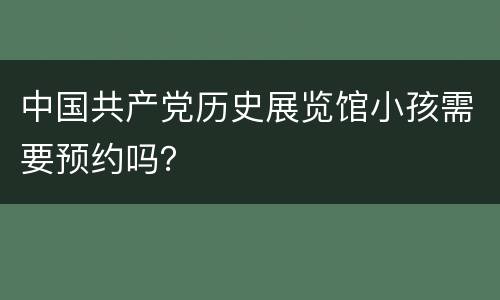 中国共产党历史展览馆小孩需要预约吗？