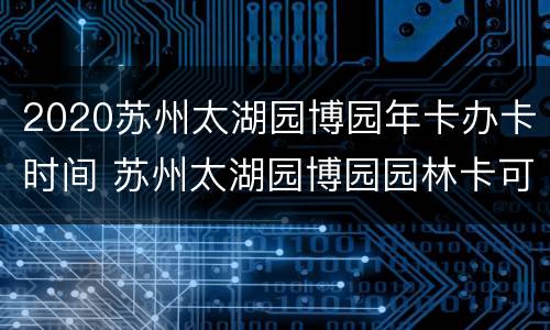 2020苏州太湖园博园年卡办卡时间 苏州太湖园博园园林卡可以用吗