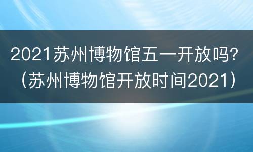 2021苏州博物馆五一开放吗？（苏州博物馆开放时间2021）