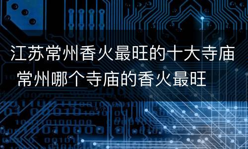 江苏常州香火最旺的十大寺庙 常州哪个寺庙的香火最旺