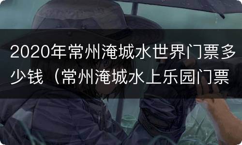 2020年常州淹城水世界门票多少钱（常州淹城水上乐园门票多少钱）