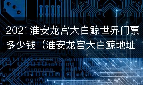 2021淮安龙宫大白鲸世界门票多少钱（淮安龙宫大白鲸地址坐几路车）
