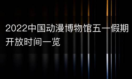 2022中国动漫博物馆五一假期开放时间一览