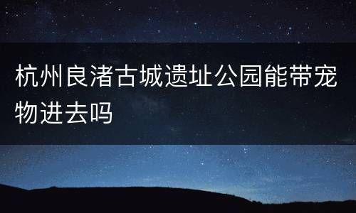 杭州良渚古城遗址公园能带宠物进去吗