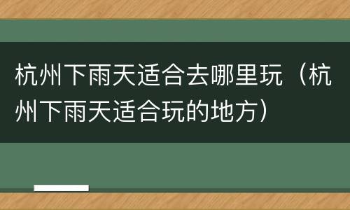 杭州下雨天适合去哪里玩（杭州下雨天适合玩的地方）