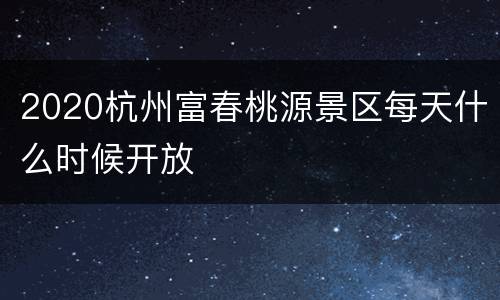 2020杭州富春桃源景区每天什么时候开放