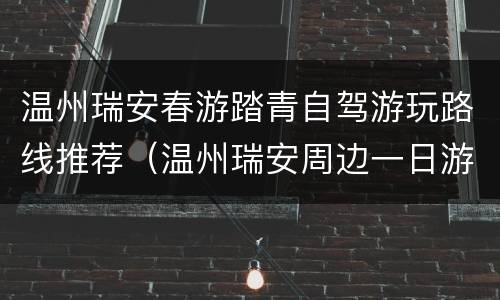温州瑞安春游踏青自驾游玩路线推荐（温州瑞安周边一日游）