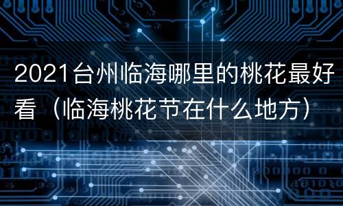 2021台州临海哪里的桃花最好看（临海桃花节在什么地方）