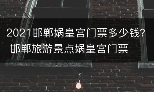 2021邯郸娲皇宫门票多少钱？ 邯郸旅游景点娲皇宫门票