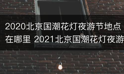 2020北京国潮花灯夜游节地点在哪里 2021北京国潮花灯夜游节