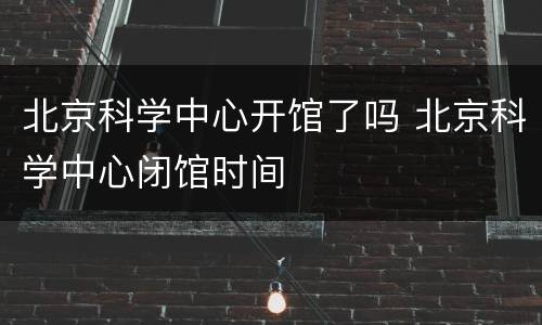 北京科学中心开馆了吗 北京科学中心闭馆时间