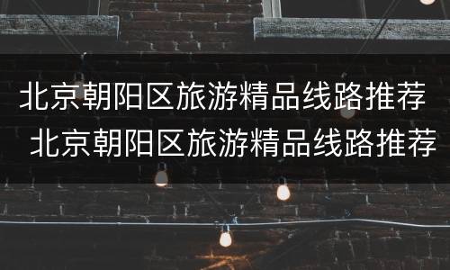 北京朝阳区旅游精品线路推荐 北京朝阳区旅游精品线路推荐