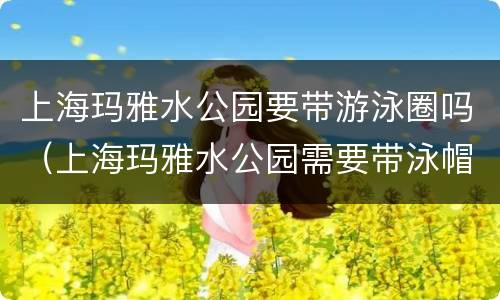 上海玛雅水公园要带游泳圈吗（上海玛雅水公园需要带泳帽吗）