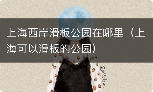 上海西岸滑板公园在哪里（上海可以滑板的公园）