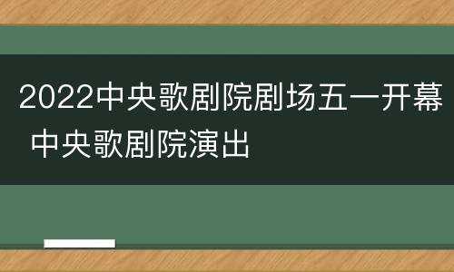 2022中央歌剧院剧场五一开幕 中央歌剧院演出