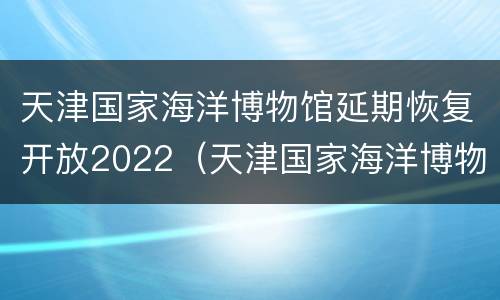 天津国家海洋博物馆延期恢复开放2022（天津国家海洋博物馆建成时间）