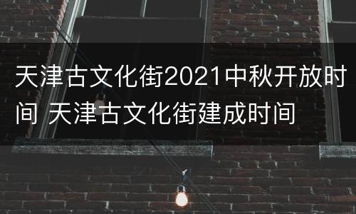 天津古文化街2021中秋开放时间 天津古文化街建成时间