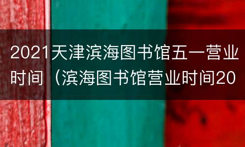 2021天津滨海图书馆五一营业时间（滨海图书馆营业时间2020）