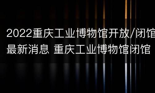 2022重庆工业博物馆开放/闭馆最新消息 重庆工业博物馆闭馆时间