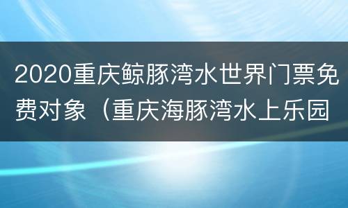 2020重庆鲸豚湾水世界门票免费对象（重庆海豚湾水上乐园门票）