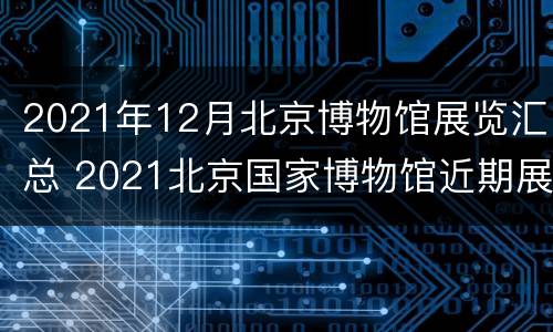 2021年12月北京博物馆展览汇总 2021北京国家博物馆近期展览