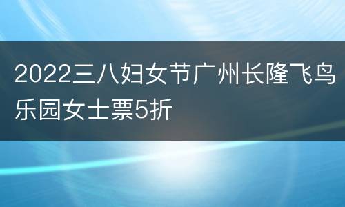 2022三八妇女节广州长隆飞鸟乐园女士票5折