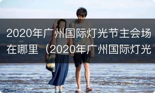 2020年广州国际灯光节主会场在哪里（2020年广州国际灯光节主会场在哪里举办）