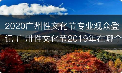2020广州性文化节专业观众登记 广卅性文化节2019年在哪个地方主办,公民可以去看吗