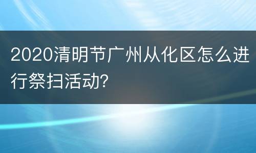 2020清明节广州从化区怎么进行祭扫活动？