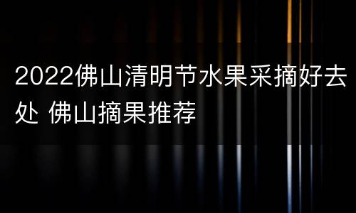 2022佛山清明节水果采摘好去处 佛山摘果推荐