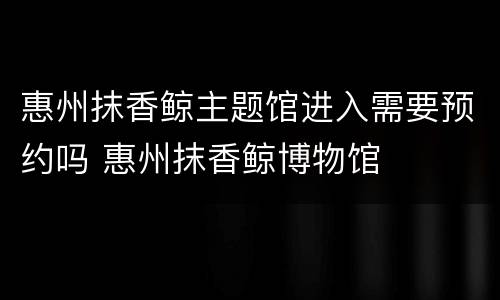惠州抹香鲸主题馆进入需要预约吗 惠州抹香鲸博物馆