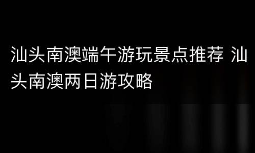 汕头南澳端午游玩景点推荐 汕头南澳两日游攻略