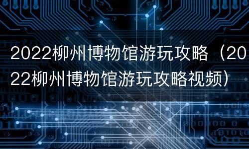 2022柳州博物馆游玩攻略（2022柳州博物馆游玩攻略视频）