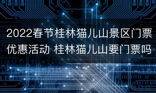 2022春节桂林猫儿山景区门票优惠活动 桂林猫儿山要门票吗
