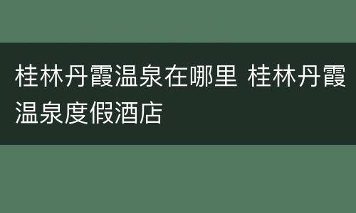 桂林丹霞温泉在哪里 桂林丹霞温泉度假酒店