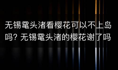 无锡鼋头渚看樱花可以不上岛吗? 无锡鼋头渚的樱花谢了吗