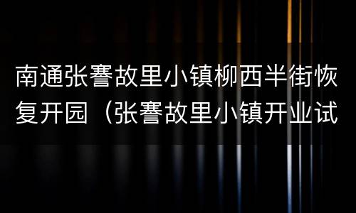 南通张謇故里小镇柳西半街恢复开园（张謇故里小镇开业试营业）