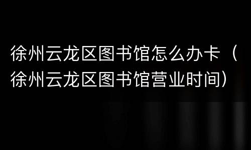 徐州云龙区图书馆怎么办卡（徐州云龙区图书馆营业时间）