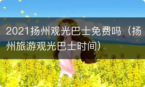 2021扬州观光巴士免费吗（扬州旅游观光巴士时间）