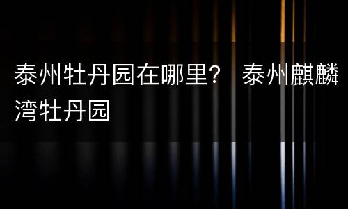 泰州牡丹园在哪里？ 泰州麒麟湾牡丹园