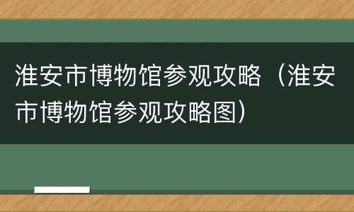淮安市博物馆参观攻略（淮安市博物馆参观攻略图）