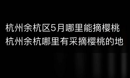 杭州余杭区5月哪里能摘樱桃 杭州余杭哪里有采摘樱桃的地方