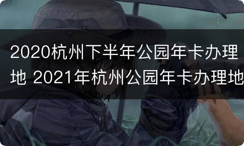 2020杭州下半年公园年卡办理地 2021年杭州公园年卡办理地点