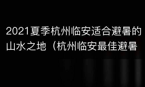 2021夏季杭州临安适合避暑的山水之地（杭州临安最佳避暑地方）
