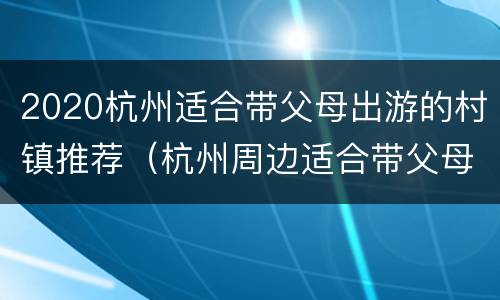 2020杭州适合带父母出游的村镇推荐（杭州周边适合带父母旅游的地方）